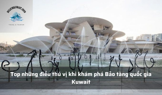 Top những điều thú vị khi khám phá Bảo tàng quốc gia Kuwait